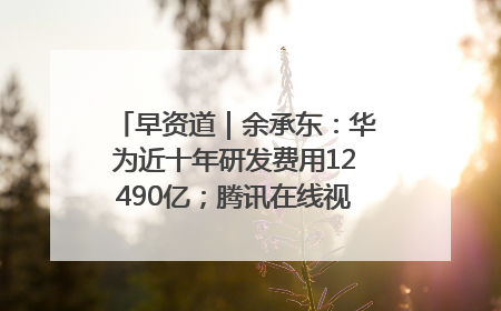 早资道｜余承东：华为近十年研发费用12490亿；腾讯在线视频重大组织调整