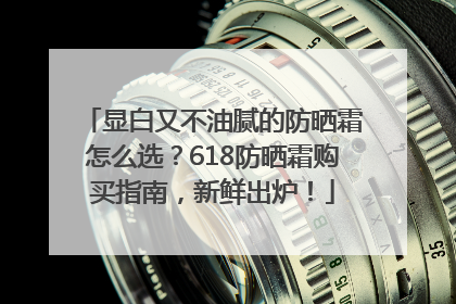 显白又不油腻的防晒霜怎么选？618防晒霜购买指南，新鲜出炉！
