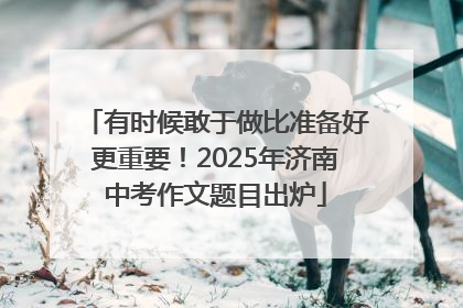 有时候敢于做比准备好更重要！2025年济南中考作文题目出炉