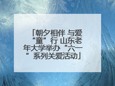 朝夕相伴 与爱“童”行 山东老年大学举办“六一”系列关爱活动