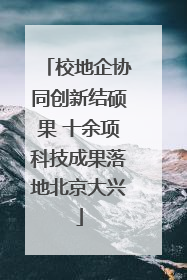校地企协同创新结硕果 十余项科技成果落地北京大兴