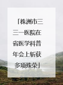 株洲市三三一医院在省医学科普年会上斩获多项殊荣
