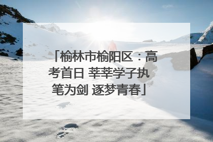 榆林市榆阳区：高考首日 莘莘学子执笔为剑 逐梦青春