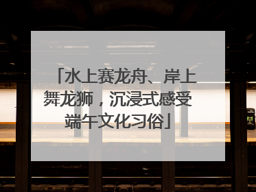 水上赛龙舟、岸上舞龙狮，沉浸式感受端午文化习俗