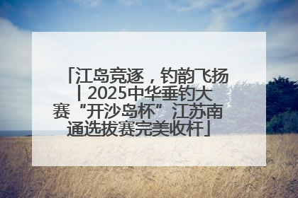 江岛竞逐，钓韵飞扬丨2025中华垂钓大赛“开沙岛杯”江苏南通选拔赛完美收杆