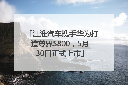 江淮汽车携手华为打造尊界S800，5月30日正式上市