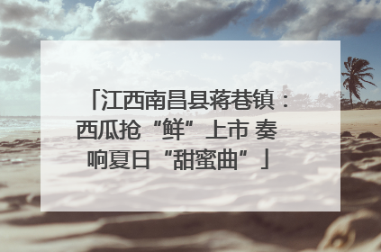 江西南昌县蒋巷镇：西瓜抢“鲜”上市 奏响夏日“甜蜜曲”
