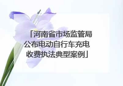 河南省市场监管局公布电动自行车充电收费执法典型案例