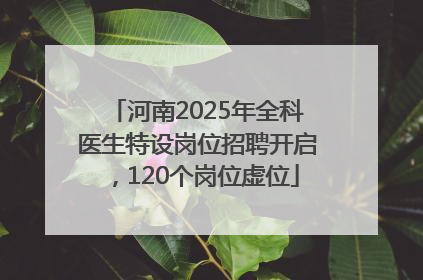 河南2025年全科医生特设岗位招聘开启，120个岗位虚位