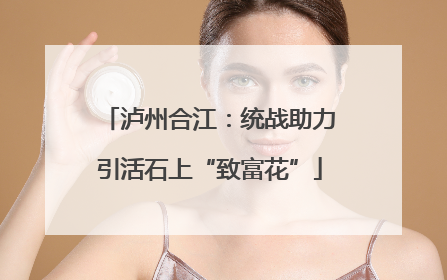 泸州合江：统战助力引活石上“致富花”