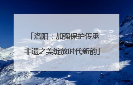 洛阳：加强保护传承 非遗之美绽放时代新韵