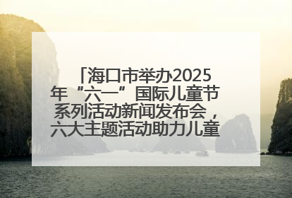 海口市举办2025年“六一”国际儿童节系列活动新闻发布会，六大主题活动助力儿童友好城市建设