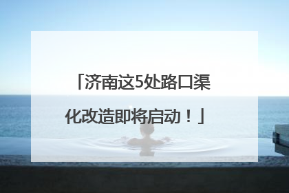 济南这5处路口渠化改造即将启动！