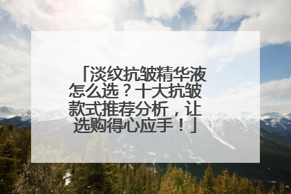 淡纹抗皱精华液怎么选？十大抗皱款式推荐分析，让选购得心应手！