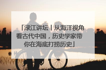 渌江讲坛丨从海洋视角看古代中国，历史学家带你在海底打捞历史