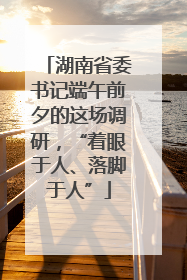 湖南省委书记端午前夕的这场调研，“着眼于人、落脚于人”