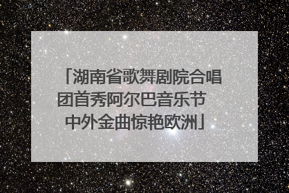 湖南省歌舞剧院合唱团首秀阿尔巴音乐节 中外金曲惊艳欧洲