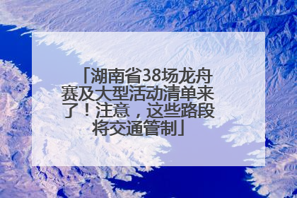 湖南省38场龙舟赛及大型活动清单来了！注意，这些路段将交通管制