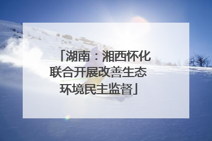 湖南：湘西怀化联合开展改善生态环境民主监督