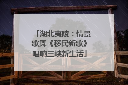 湖北夷陵：情景歌舞《移民新歌》唱响三峡新生活