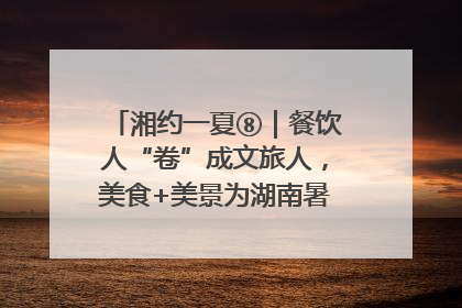 湘约一夏⑧｜餐饮人“卷”成文旅人，美食+美景为湖南暑期旅游上大分