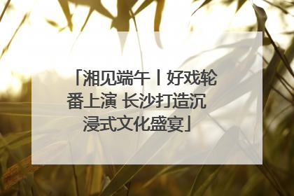 湘见端午丨好戏轮番上演 长沙打造沉浸式文化盛宴