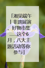 湘见端午丨非遗展演、好物市集……这个6月，八大主题活动等你参与