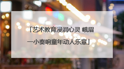 艺术教育浸润心灵 峨眉一小奏响童年动人乐章