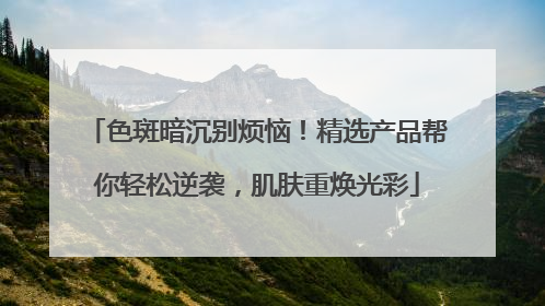 色斑暗沉别烦恼！精选产品帮你轻松逆袭，肌肤重焕光彩