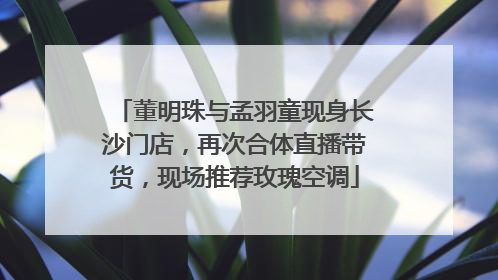 董明珠与孟羽童现身长沙门店，再次合体直播带货，现场推荐玫瑰空调