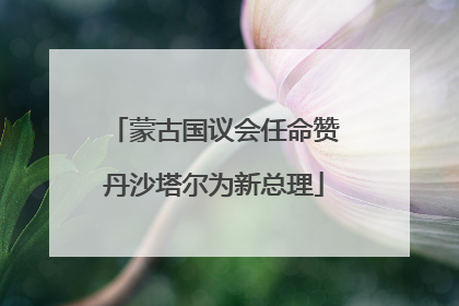 蒙古国议会任命赞丹沙塔尔为新总理