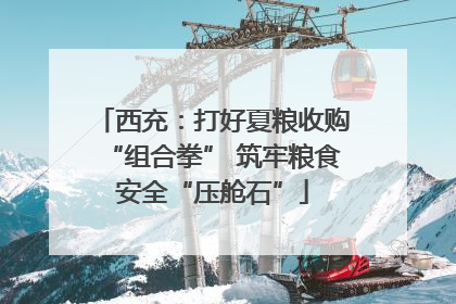 西充：打好夏粮收购“组合拳” 筑牢粮食安全“压舱石”