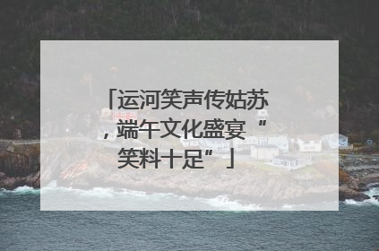 运河笑声传姑苏，端午文化盛宴“笑料十足”