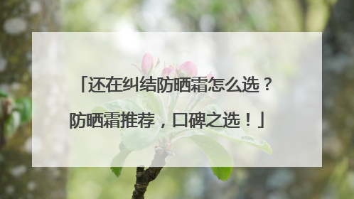 还在纠结防晒霜怎么选？防晒霜推荐，口碑之选！