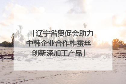 辽宁省贸促会助力中韩企业合作柞蚕丝创新深加工产品