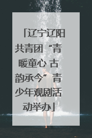 辽宁辽阳共青团“青暖童心 古韵承今”青少年观剧活动举办
