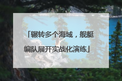 辗转多个海域，舰艇编队展开实战化演练