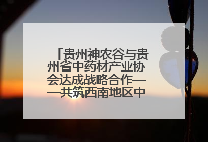贵州神农谷与贵州省中药材产业协会达成战略合作——共筑西南地区中医药产业新生态
