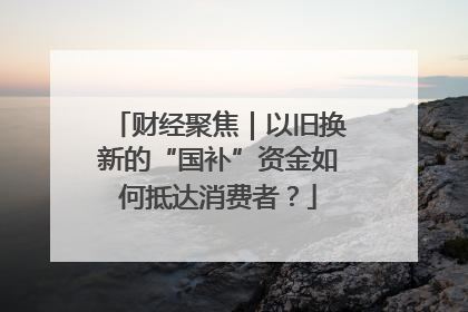 财经聚焦｜以旧换新的“国补”资金如何抵达消费者？