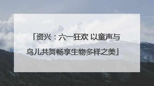 资兴：六一狂欢 以童声与鸟儿共舞畅享生物多样之美