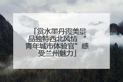 赏水墨丹霞美景 品独特西北风情 “青年城市体验官”感受兰州魅力