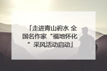 走进青山碧水 全国名作家“福地怀化”采风活动启动