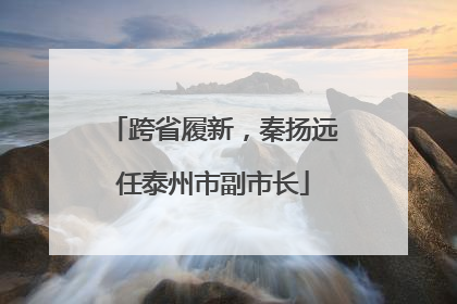 跨省履新，秦扬远任泰州市副市长