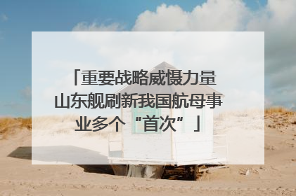 重要战略威慑力量 山东舰刷新我国航母事业多个“首次”