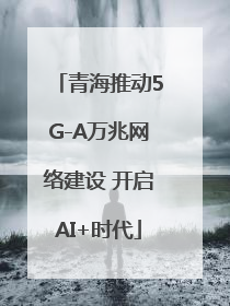 青海推动5G-A万兆网络建设 开启AI+时代