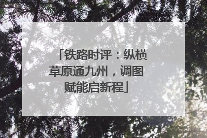 铁路时评：纵横草原通九州，调图赋能启新程