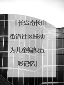 长岛南长山街道社区联动为儿童编织五彩记忆