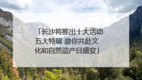 长沙将推出十大活动五大特展 邀你共赴文化和自然遗产日盛宴
