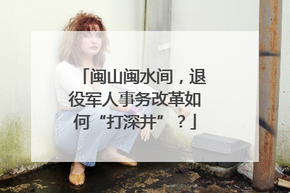 闽山闽水间，退役军人事务改革如何“打深井”？