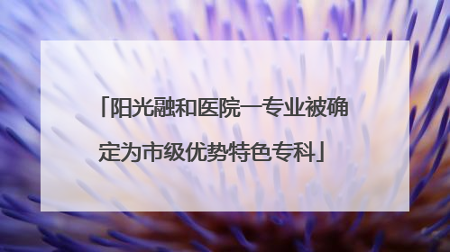 阳光融和医院一专业被确定为市级优势特色专科